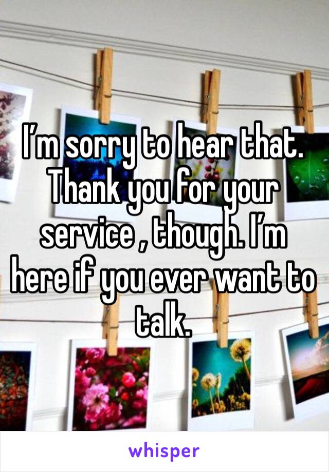 I’m sorry to hear that. Thank you for your service , though. I’m here if you ever want to talk. 