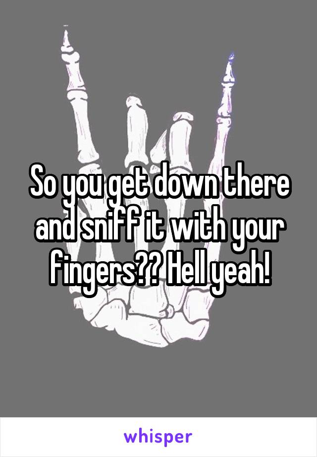 So you get down there and sniff it with your fingers?? Hell yeah!