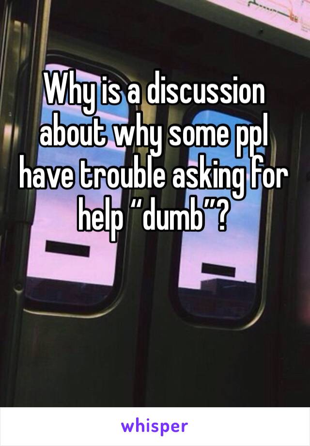 Why is a discussion about why some ppl 
have trouble asking for help “dumb”? 