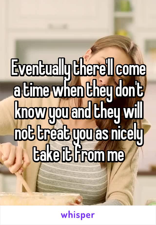 Eventually there'll come a time when they don't know you and they will not treat you as nicely take it from me