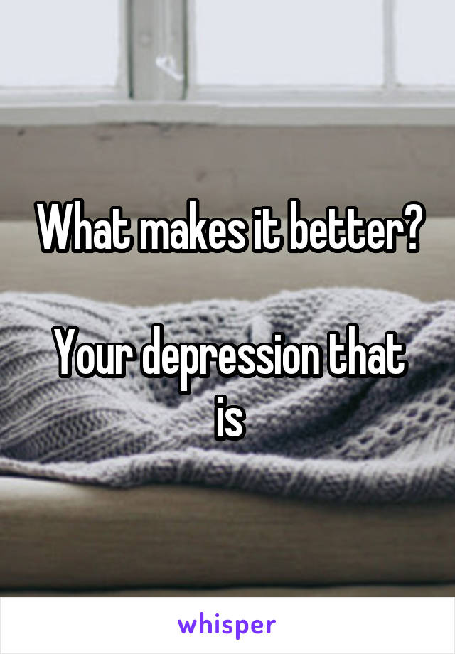 What makes it better?

Your depression that is