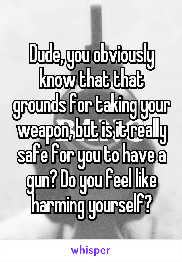 Dude, you obviously know that that grounds for taking your weapon, but is it really safe for you to have a gun? Do you feel like harming yourself?