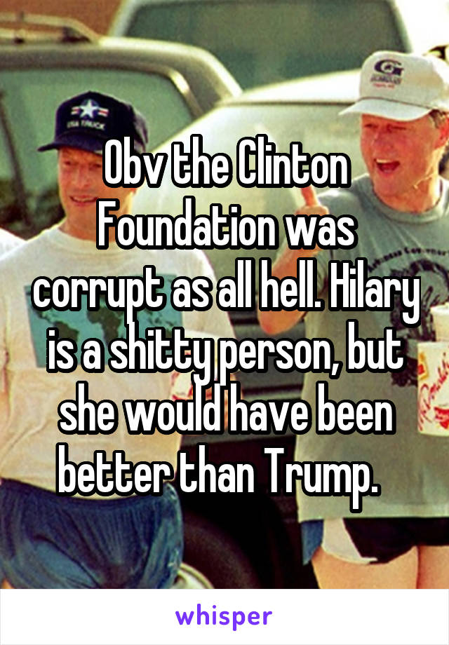 Obv the Clinton Foundation was corrupt as all hell. Hilary is a shitty person, but she would have been better than Trump.  