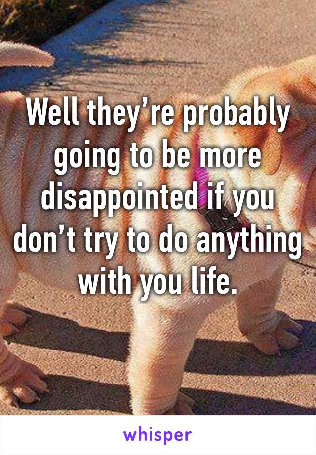 Well they’re probably going to be more disappointed if you don’t try to do anything with you life. 
