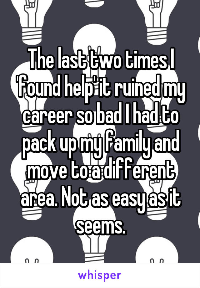 The last two times I 'found help' it ruined my career so bad I had to pack up my family and move to a different area. Not as easy as it seems.