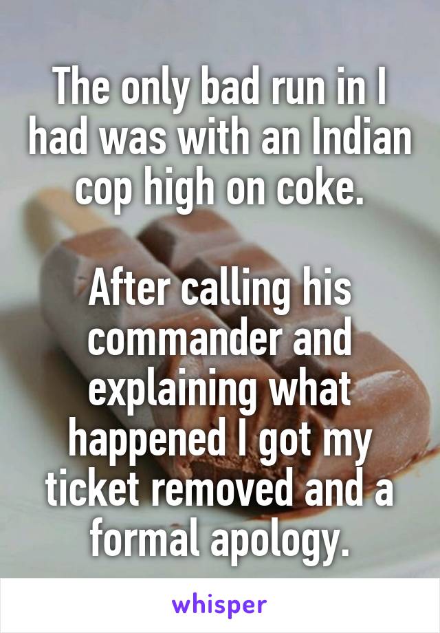 The only bad run in I had was with an Indian cop high on coke.

After calling his commander and explaining what happened I got my ticket removed and a formal apology.