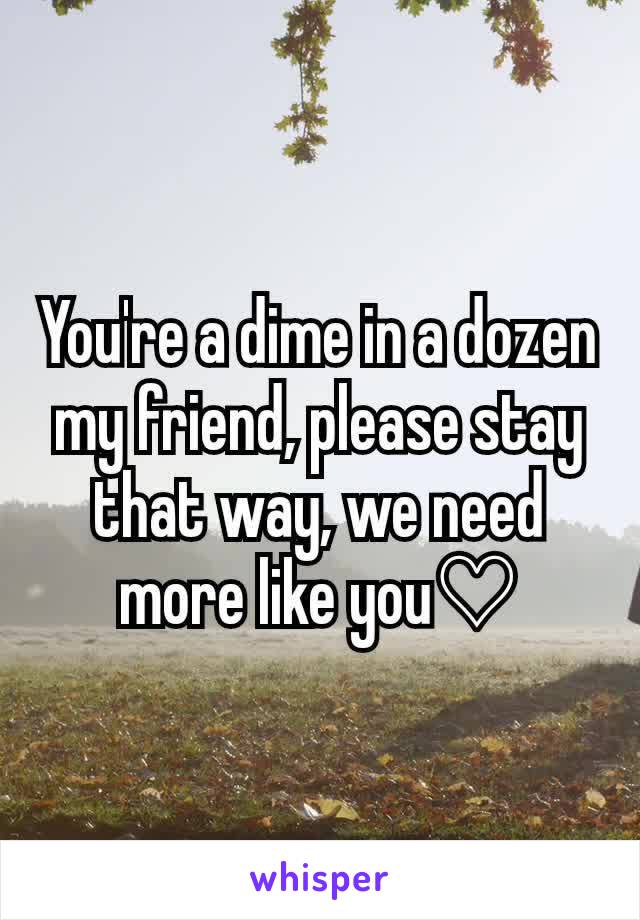 You're a dime in a dozen my friend, please stay that way, we need more like you♡