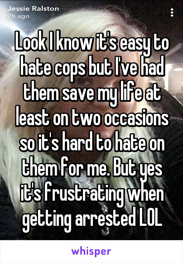 Look I know it's easy to hate cops but I've had them save my life at least on two occasions so it's hard to hate on them for me. But yes it's frustrating when getting arrested LOL