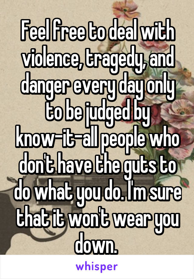 Feel free to deal with violence, tragedy, and danger every day only to be judged by know-it-all people who don't have the guts to do what you do. I'm sure that it won't wear you down. 