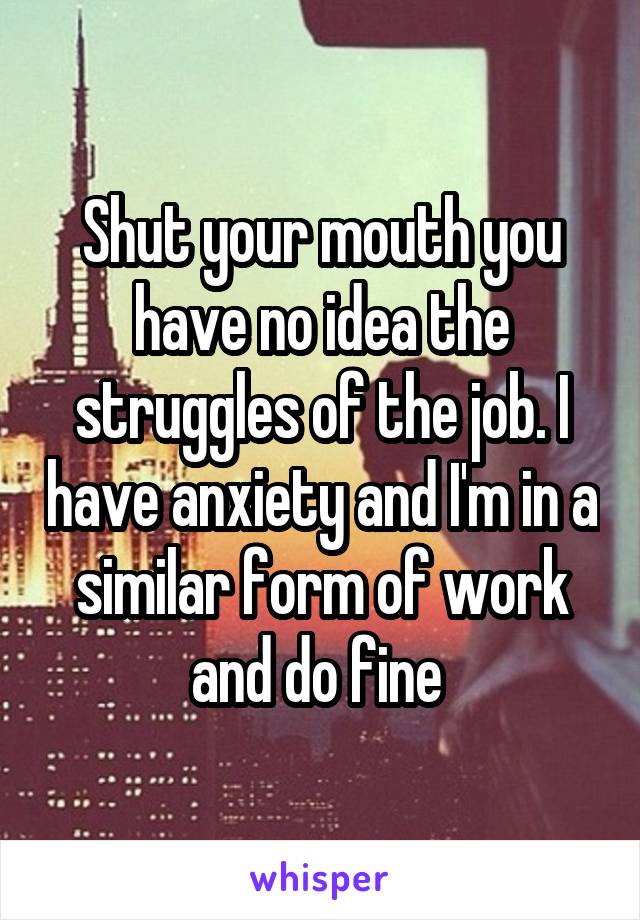 Shut your mouth you have no idea the struggles of the job. I have anxiety and I'm in a similar form of work and do fine 