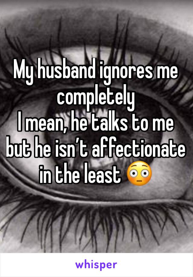 My husband ignores me completely 
I mean, he talks to me but he isn’t affectionate in the least 😳