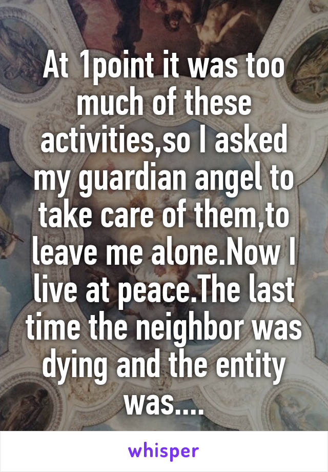At 1point it was too much of these activities,so I asked my guardian angel to take care of them,to leave me alone.Now I live at peace.The last time the neighbor was dying and the entity was....