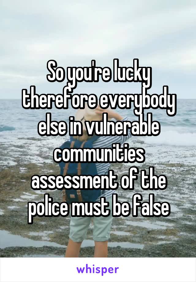 So you're lucky therefore everybody else in vulnerable communities assessment of the police must be false