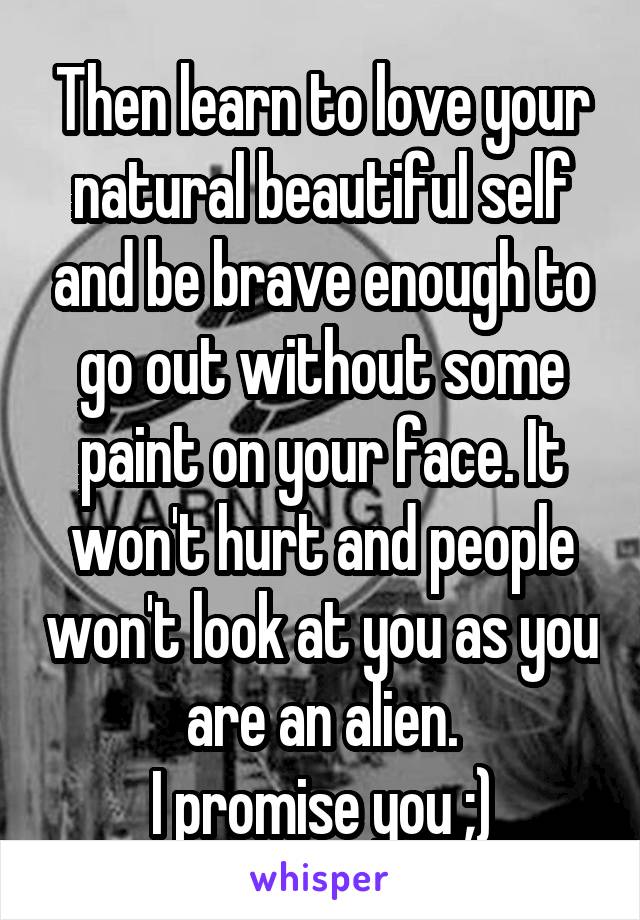 Then learn to love your natural beautiful self and be brave enough to go out without some paint on your face. It won't hurt and people won't look at you as you are an alien.
I promise you ;)