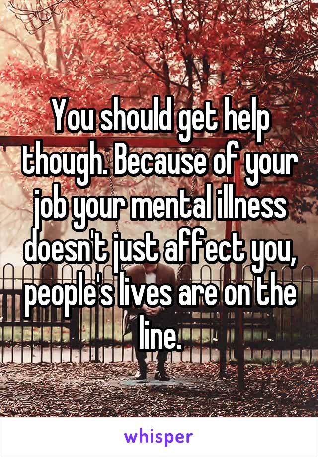 You should get help though. Because of your job your mental illness doesn't just affect you, people's lives are on the line.