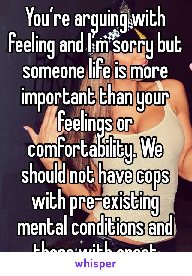 You’re arguing with feeling and I’m sorry but someone life is more important than your feelings or comfortability. We should not have cops with pre-existing mental conditions and those with onset