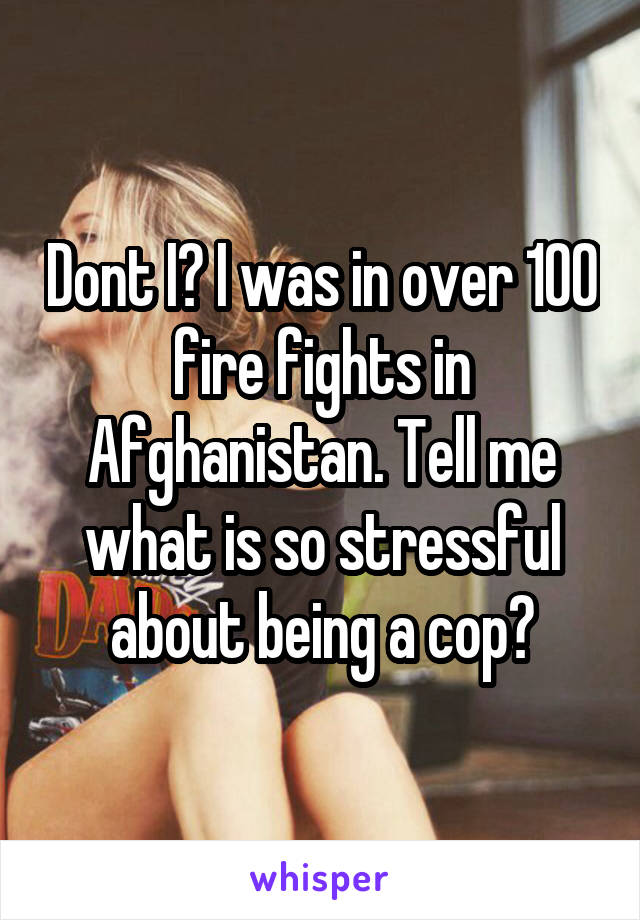 Dont I? I was in over 100 fire fights in Afghanistan. Tell me what is so stressful about being a cop?