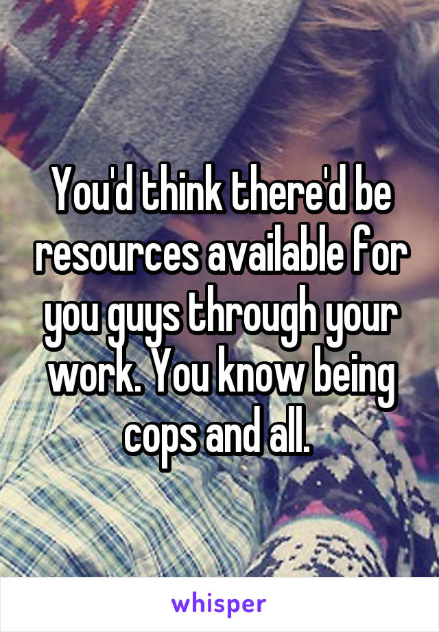 You'd think there'd be resources available for you guys through your work. You know being cops and all. 