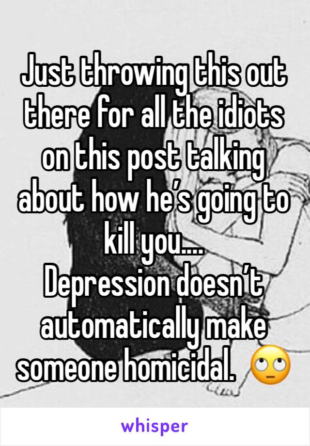 Just throwing this out there for all the idiots on this post talking about how he’s going to kill you....
Depression doesn’t automatically make someone homicidal.  🙄