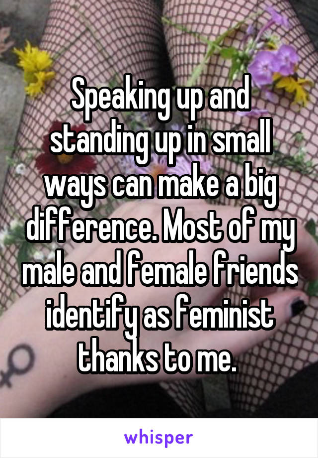 Speaking up and standing up in small ways can make a big difference. Most of my male and female friends identify as feminist thanks to me. 