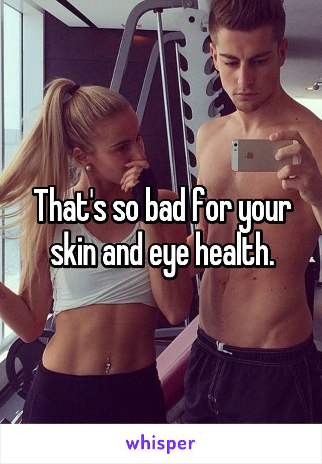 That's so bad for your skin and eye health.