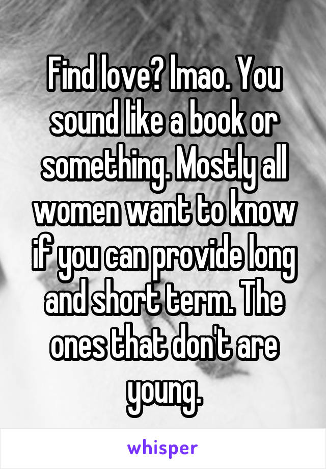 Find love? lmao. You sound like a book or something. Mostly all women want to know if you can provide long and short term. The ones that don't are young.