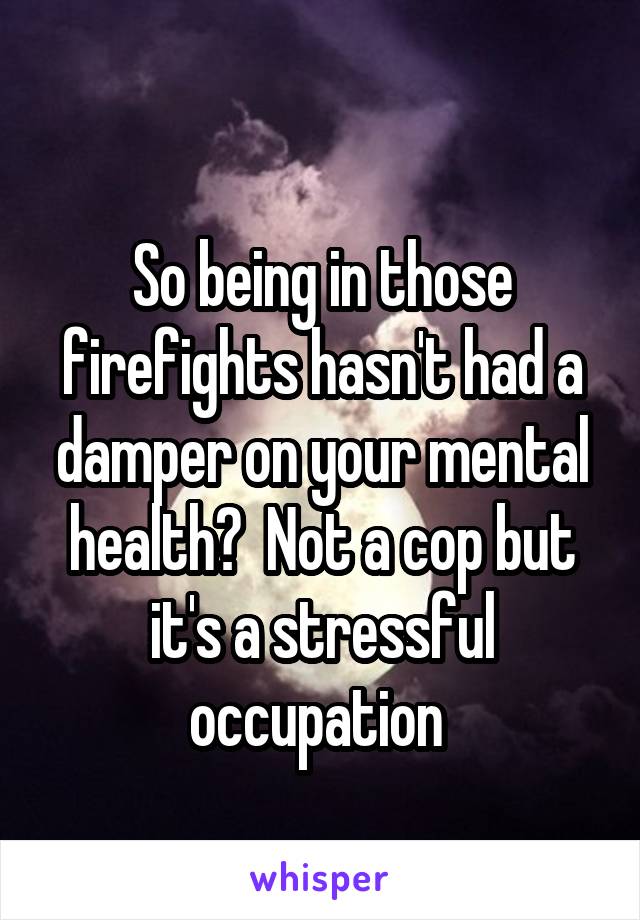 
So being in those firefights hasn't had a damper on your mental health?  Not a cop but it's a stressful occupation 