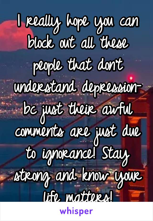 I really hope you can block out all these people that don't understand depression- bc just their awful comments are just due to ignorance! Stay strong and know your life matters!