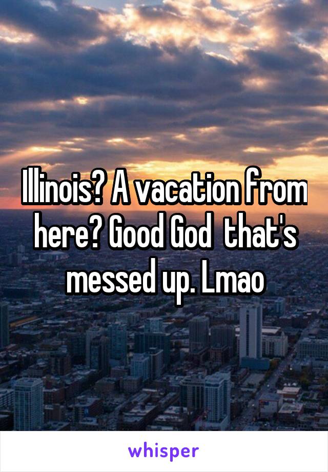 Illinois? A vacation from here? Good God  that's messed up. Lmao