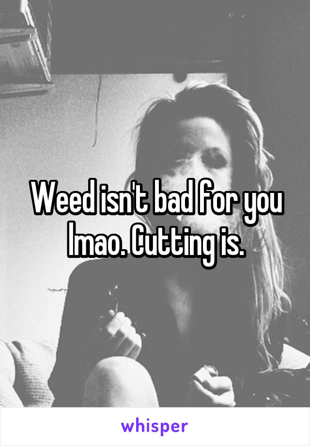 Weed isn't bad for you lmao. Cutting is.