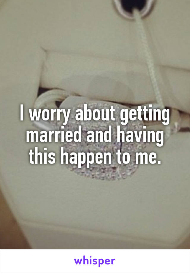 I worry about getting married and having this happen to me.