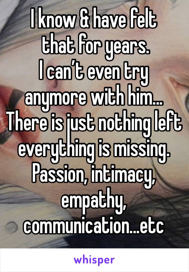 I know & have felt
 that for years. 
I can’t even try 
anymore with him...
There is just nothing left everything is missing. 
Passion, intimacy, empathy, communication...etc  