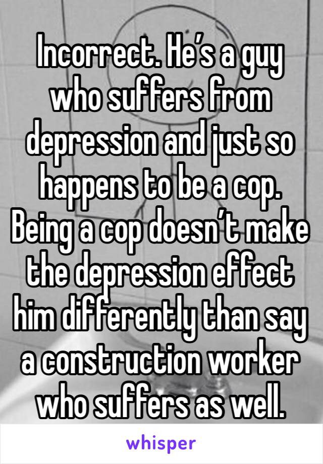 Incorrect. He’s a guy who suffers from depression and just so happens to be a cop. Being a cop doesn’t make the depression effect him differently than say a construction worker who suffers as well. 