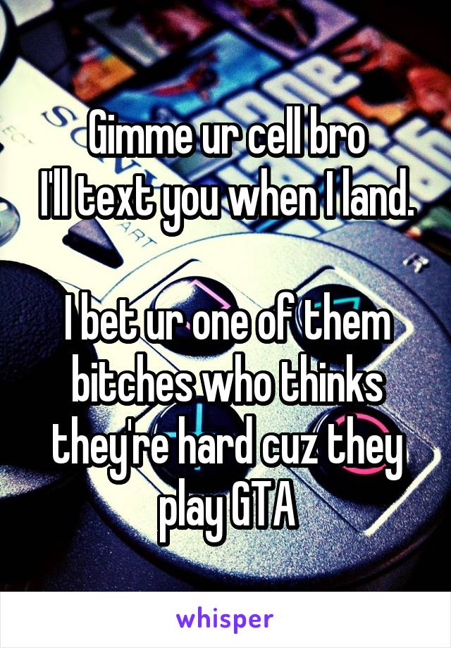 Gimme ur cell bro
I'll text you when I land.

I bet ur one of them bitches who thinks they're hard cuz they play GTA