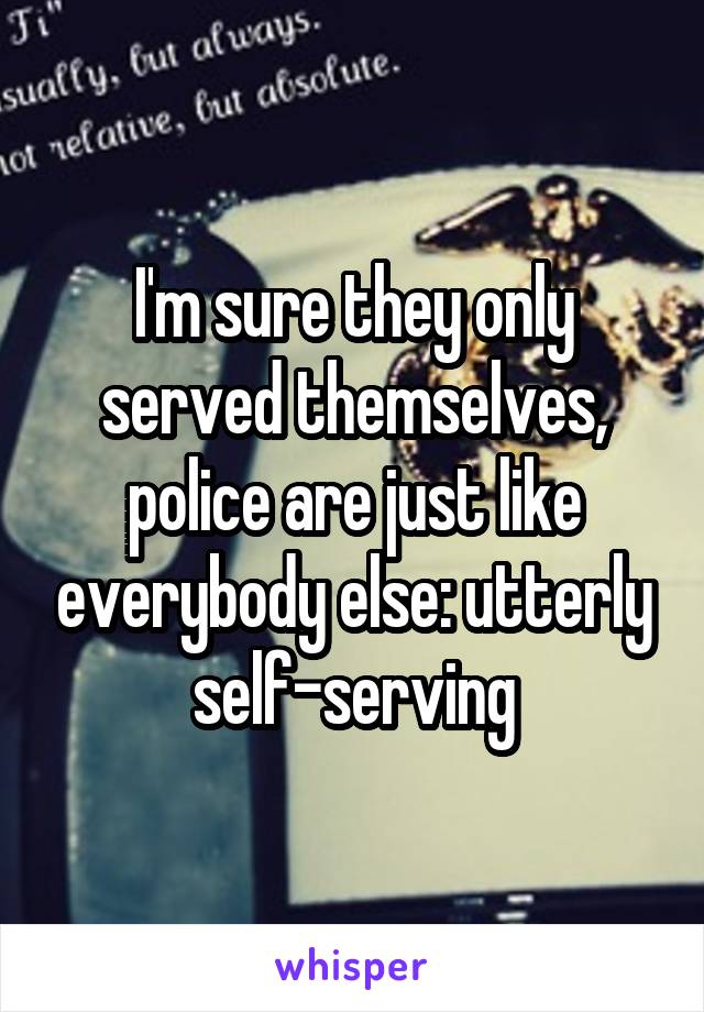 I'm sure they only served themselves, police are just like everybody else: utterly self-serving