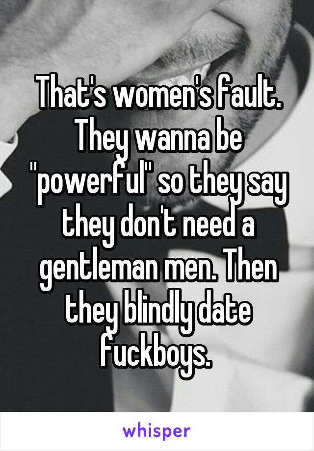 That's women's fault. They wanna be "powerful" so they say they don't need a gentleman men. Then they blindly date fuckboys. 