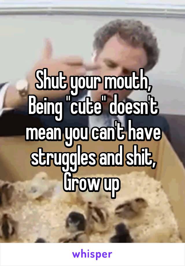 Shut your mouth,
Being "cute" doesn't mean you can't have struggles and shit, Grow up 