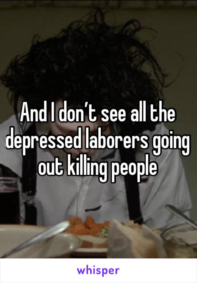 And I don’t see all the depressed laborers going out killing people 