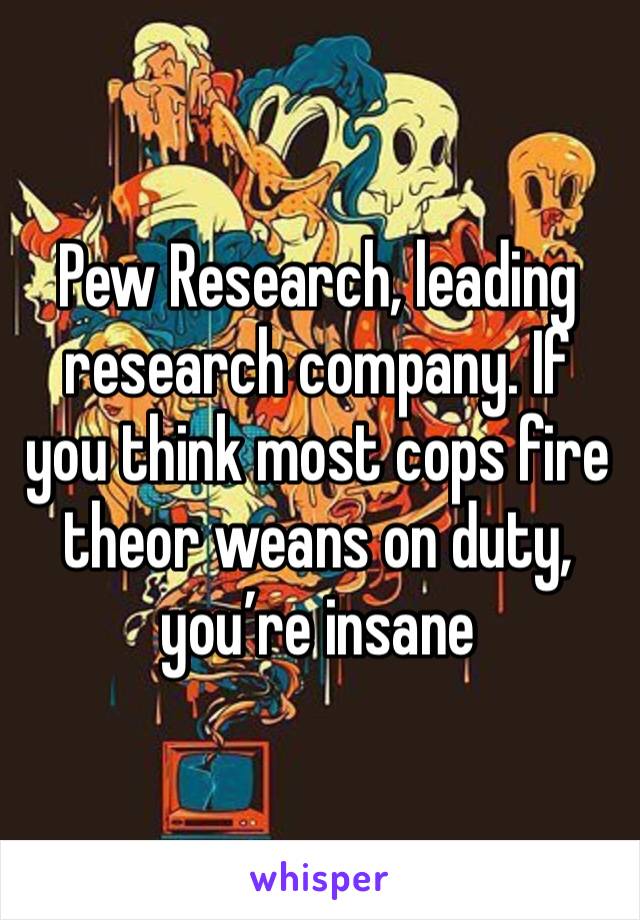 Pew Research, leading research company. If you think most cops fire theor weans on duty, you’re insane 