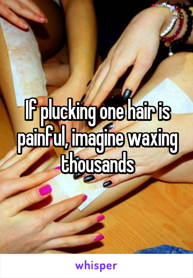 If plucking one hair is painful, imagine waxing thousands