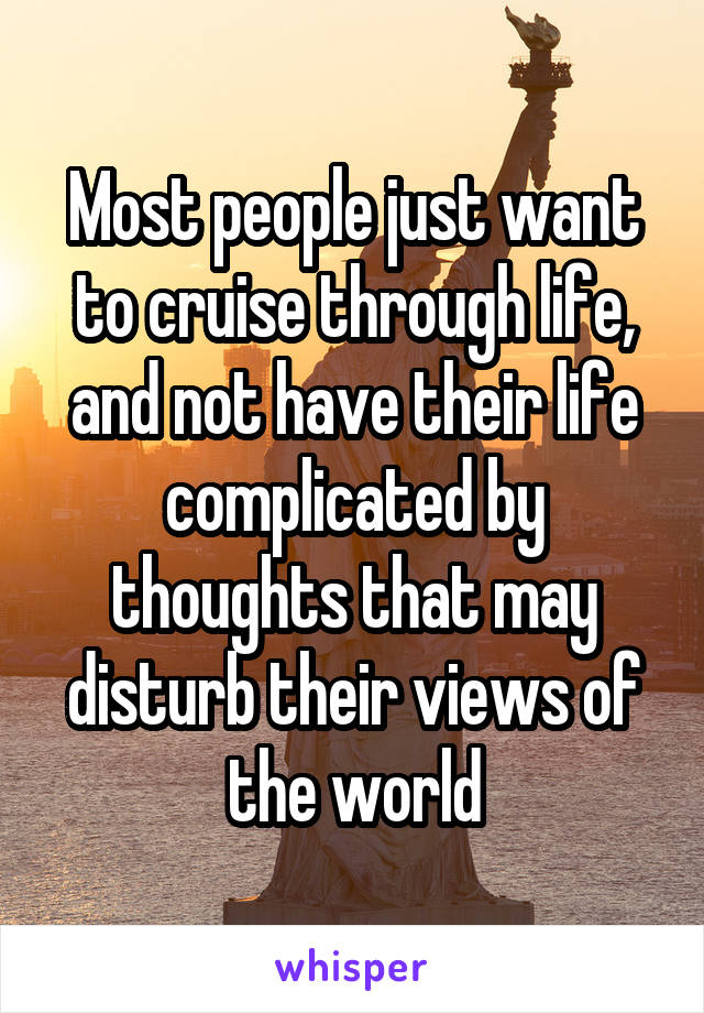 Most people just want to cruise through life, and not have their life complicated by thoughts that may disturb their views of the world