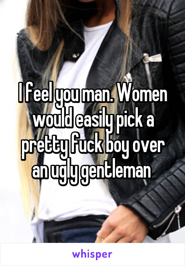 I feel you man. Women would easily pick a pretty fuck boy over an ugly gentleman 