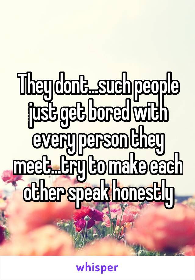 They dont...such people just get bored with every person they meet...try to make each other speak honestly