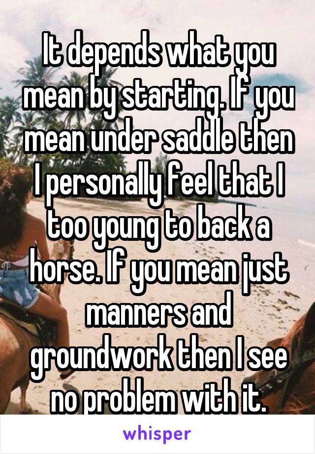 It depends what you mean by starting. If you mean under saddle then I personally feel that I too young to back a horse. If you mean just manners and groundwork then I see no problem with it.
