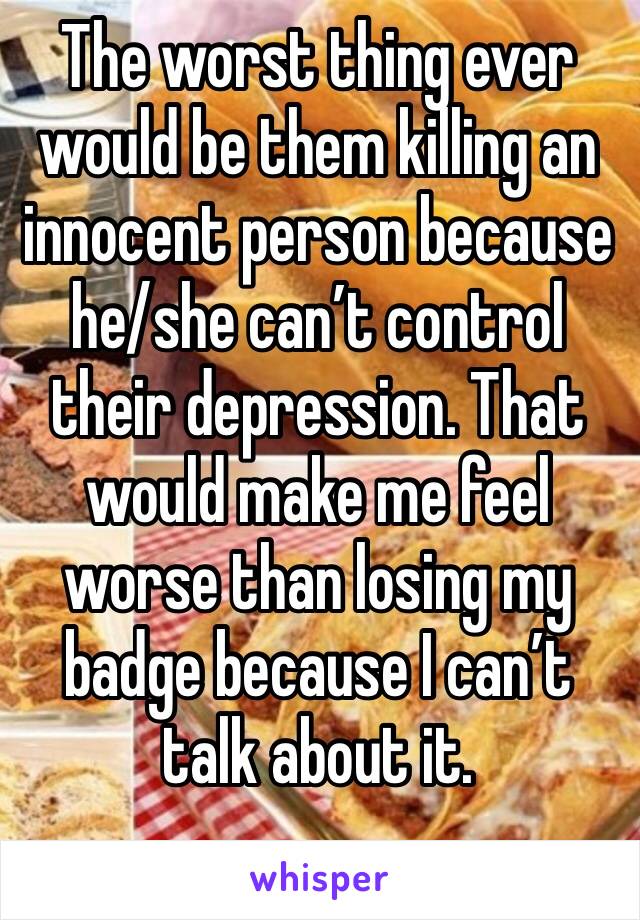 The worst thing ever would be them killing an innocent person because he/she can’t control their depression. That would make me feel worse than losing my badge because I can’t talk about it.
