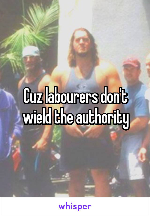 Cuz labourers don't wield the authority