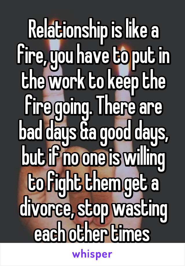Relationship is like a fire, you have to put in the work to keep the fire going. There are bad days &a good days, but if no one is willing to fight them get a divorce, stop wasting each other times 