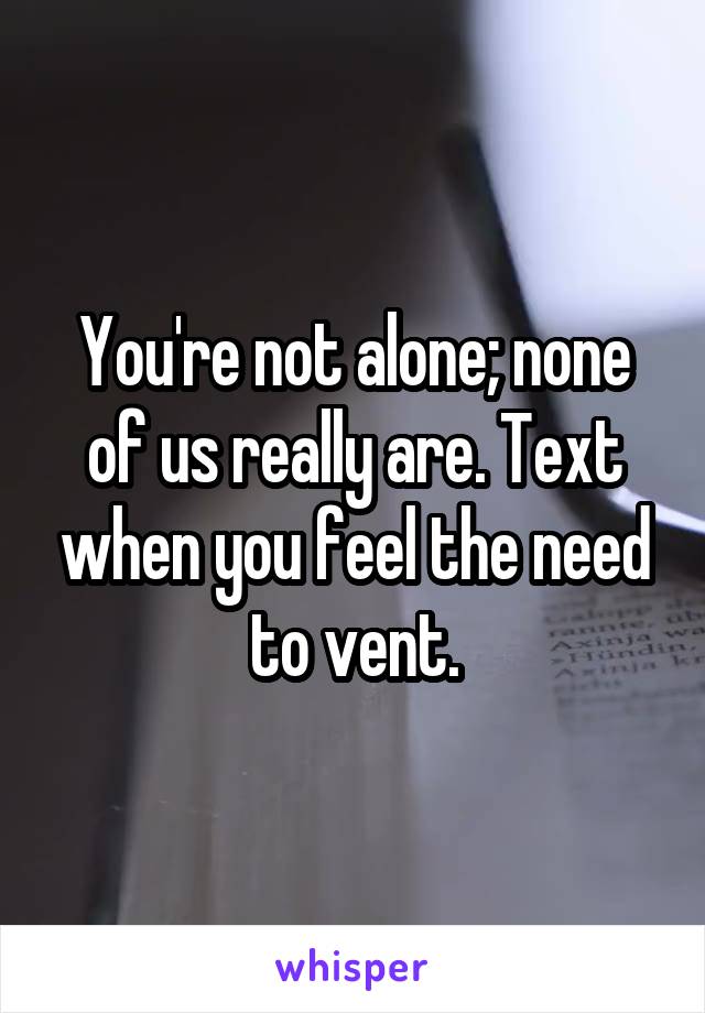 You're not alone; none of us really are. Text when you feel the need to vent.