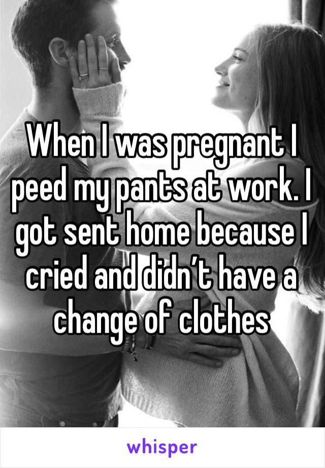 When I was pregnant I peed my pants at work. I got sent home because I cried and didn’t have a change of clothes 