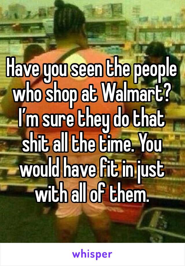 Have you seen the people who shop at Walmart? 
I’m sure they do that shit all the time. You would have fit in just with all of them.
